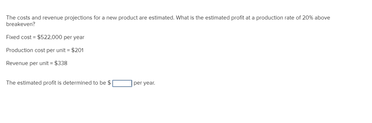 The costs and revenue projections for a new product are estimated. What is the estimated profit at a production rate of 20% above
breakeven?
Fixed cost = $522,000 per year
Production cost per unit = $201
Revenue per unit = $338
The estimated profit is determined to be $
per year.
