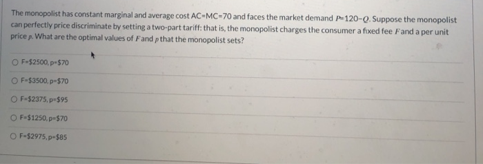 The monopolist has constant marginal and average cost AC-MC=70 and faces the market demand P120-Q. Suppose the monopolist
can perfectly price discriminate by setting a two-part tariff: that is, the monopolist charges the consumer a fixed fee Fand a per unit
price p. What are the optimal values of Fand p that the monopolist sets?
O F-$2500, p-$70
O F-$3500, p-$70
O F-$2375, p-$95
O F-$1250, p-$70
O F-$2975, p-$85
