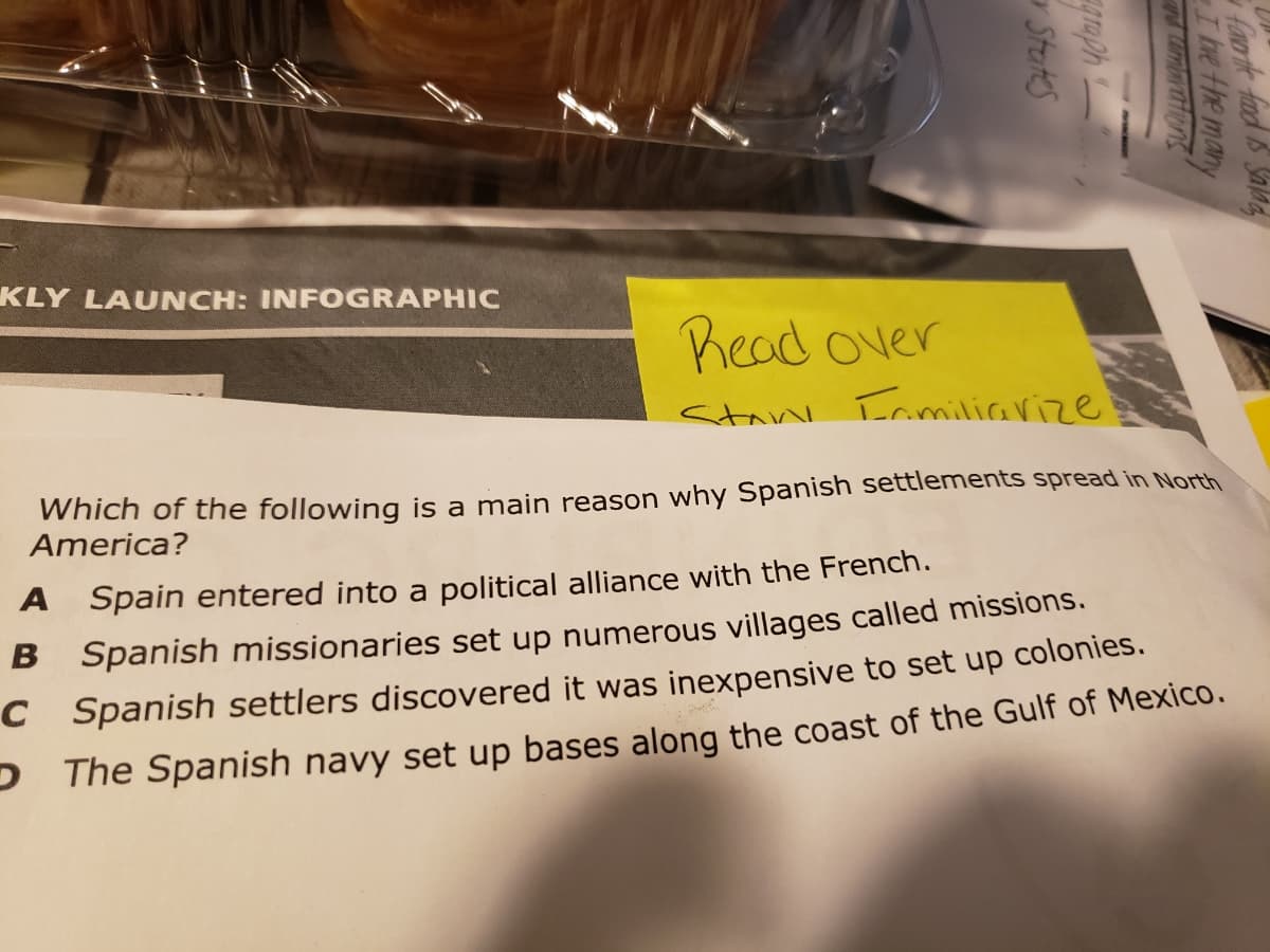 KLY LAUNCH: INFOGRAPHIC
Read over
Stan Iamiliarize
Which of the following is a main reason why Spanish settlements spread in North
America?
A Spain entered into a political alliance with the French.
B Spanish missionaries set up numerous villages called missions.
C Spanish settlers discovered it was inexpensive to set up colonies.
PThe Spanish navy set up bases along the coast of the Gulf of Mexico.
faor ie fd S Salad
I bve the many
d ambatfens
graph
States
