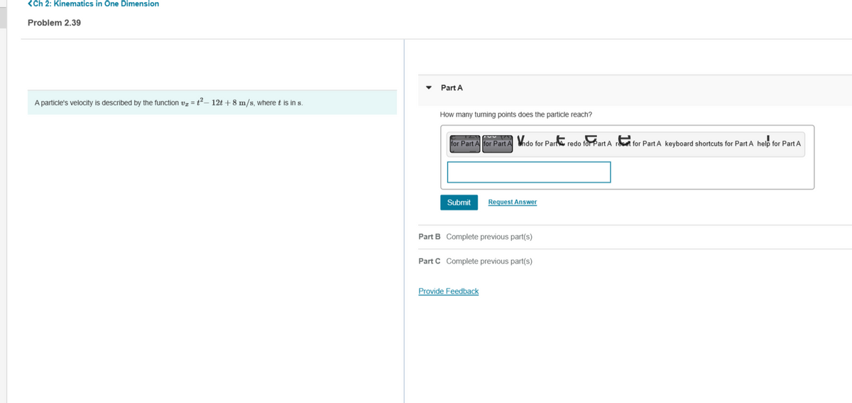 <Ch 2: Kinematics in One Dimension
Problem 2.39
A particle's velocity is described by the function v=t²- 12t + 8 m/s, where t is in s.
Part A
How many turning points does the particle reach?
for Part A for Part Ando for Part redo for Part A ret for Part A keyboard shortcuts for Part A help for Part A
Submit
Request Answer
Part B Complete previous part(s)
Part C Complete previous part(s)
Provide Feedback