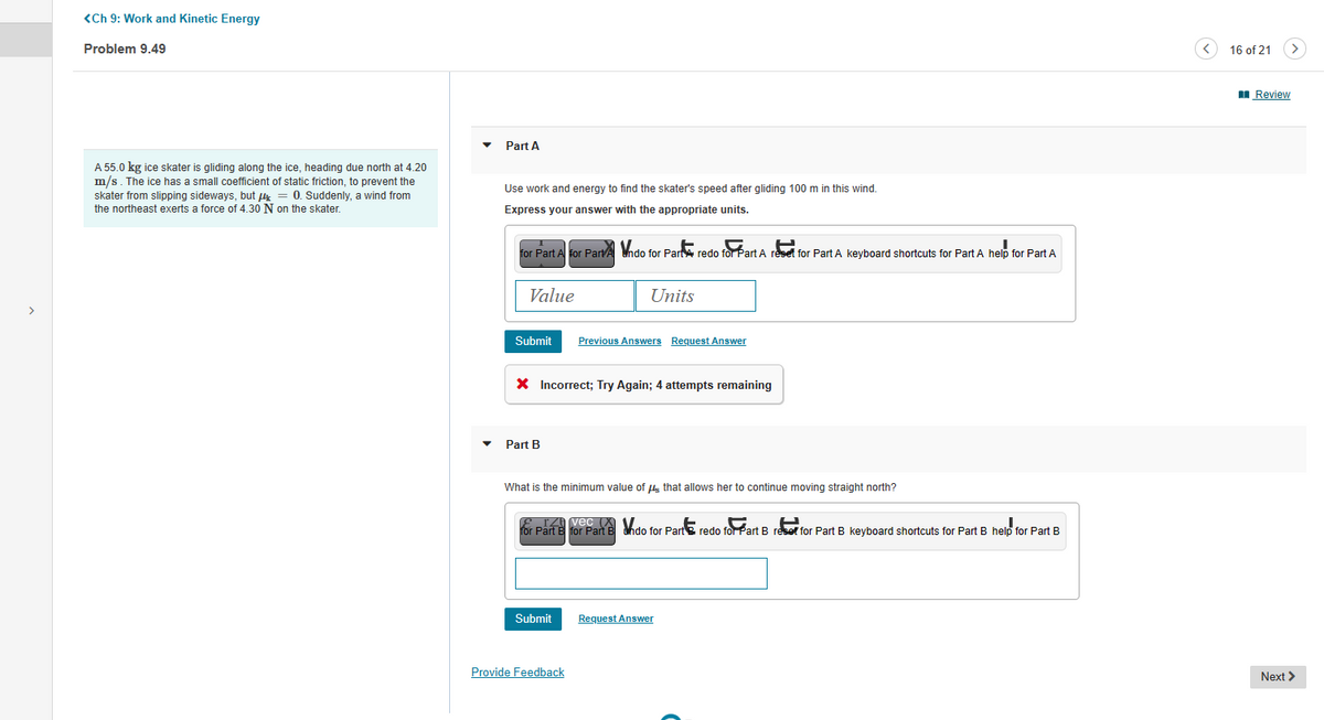 >
<Ch 9: Work and Kinetic Energy
Problem 9.49
A 55.0 kg ice skater is gliding along the ice, heading due north at 4.20
m/s. The ice has a small coefficient of static friction, to prevent the
skater from slipping sideways, but μ = 0. Suddenly, a wind from
the northeast exerts a force of 4.30 N on the skater.
Part A
Use work and energy to find the skater's speed after gliding 100 m in this wind.
Express your answer with the appropriate units.
for Part A for Part Vndo for Part redo for Part A reset for Part A keyboard shortcuts for Part A help for Part A
Value
Submit Previous Answers Request Answer
* Incorrect; Try Again; 4 attempts remaining
Part B
Units
What is the minimum value of that allows her to continue moving straight north?
for Part B for Part B do for Part redo for Part B reset for Part B keyboard shortcuts for Part B help for Part B
Submit
Provide Feedback
Request Answer
16 of 21
Review
Next >