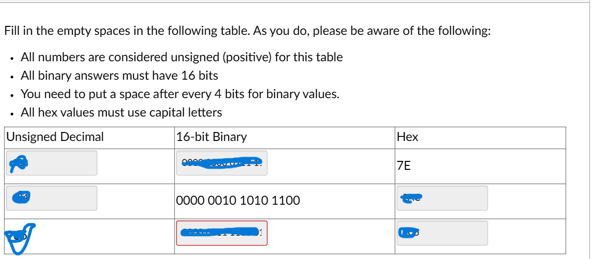 Fill in the empty spaces in the following table. As you do, please be aware of the following:
• All numbers are considered unsigned (positive) for this table
All binary answers must have 16 bits
You need to put a space after every 4 bits for binary values.
All hex values must use capital letters
Unsigned Decimal
16-bit Binary
ST
0000 0010 1010 1100
Hex
7E