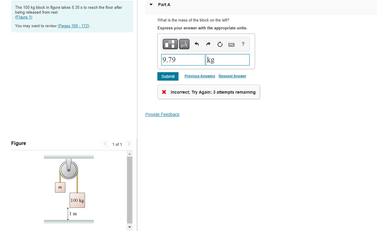 The 100 kg block in figure takes 5.30 s to reach the floor after
being released from rest.
(Figure 1)
You may want to review (Pages 169 - 172)
Figure
m
100 kg
1 m
1 of 1 >
Part A
What is the mass of the block on the left?
Express your answer with the appropriate units.
9.79
Submit
μA
Provide Feedback
?
Previous Answers Request Answer
X Incorrect; Try Again; 3 attempts remaining