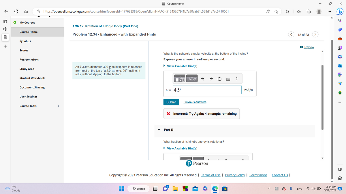 ←
D
»
+
Q
← My Courses
Course Home
Syllabus
Scores
Pearson eText
Study Area
Student Workbook
Document Sharing
User Settings
Course Tools
https://openvellum.ecollege.com/course.html?courseld=17763838&OpenVellumHMAC=515452079f1b7a90cab7fc558d1e7cc5#10001
61°F
Cloudy
>
<Ch 12: Rotation of a Rigid Body (Part One)
Problem 12.34 - Enhanced - with Expanded Hints
An 7.3-cm-diameter, 390 g solid sphere is released
from rest at the top of a 2.0-m-long, 20° incline. It
rolls, without slipping, to the bottom.
Course Home
O Search
What is the sphere's angular velocity at the bottom of the incline?
Express your answer in radians per second.
► View Available Hint(s)
w = 4.9
Submit
15. ΑΣΦ
Part B
Previous Answers
X Incorrect; Try Again; 4 attempts remaining
What fraction of its kinetic energy is rotational?
► View Available Hint(s)
P Pearson
?
H
rad/s
Copyright © 2023 Pearson Education Inc. All rights reserved. | Terms of Use | Privacy Policy | Permissions | Contact Us |
A
12 of 23
ENG
Review
2:44 AM
5/19/2023
4
+
0