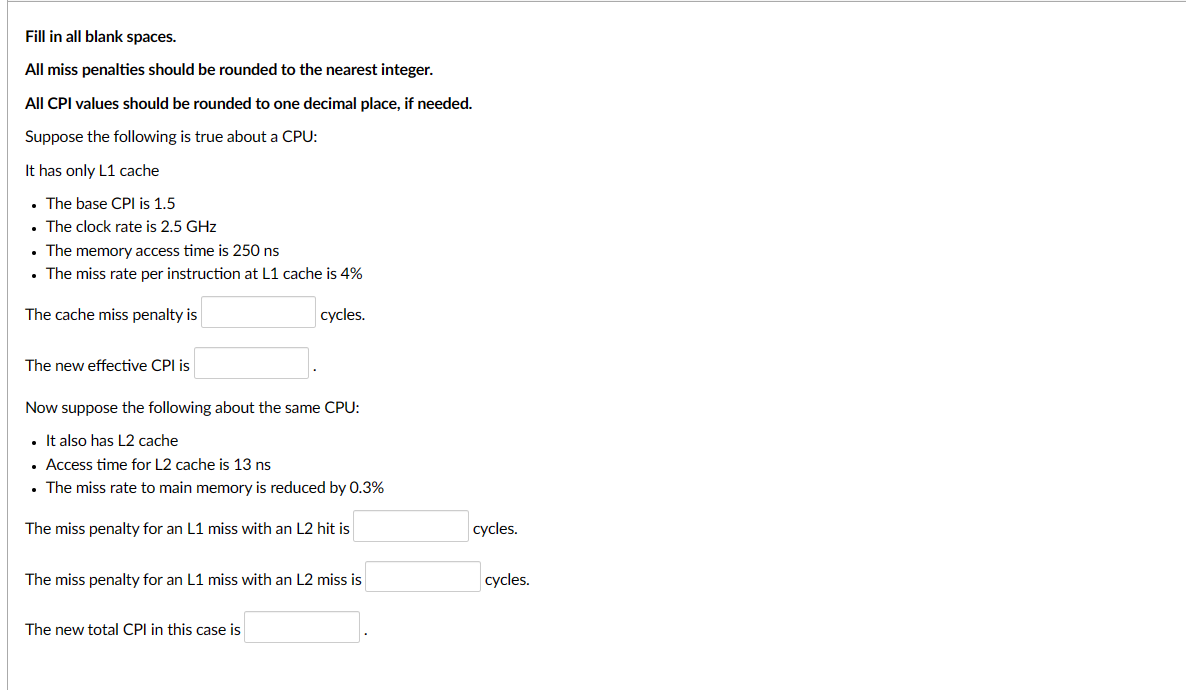 Fill in all blank spaces.
All miss penalties should be rounded to the nearest integer.
All CPI values should be rounded to one decimal place, if needed.
Suppose the following is true about a CPU:
It has only L1 cache
. The base CPI is 1.5
• The clock rate is 2.5 GHz
. The memory access time is 250 ns
• The miss rate per instruction at L1 cache is 4%
The cache miss penalty is
cycles.
The new effective CPI is
Now suppose the following about the same CPU:
• It also has L2 cache
• Access time for L2 cache is 13 ns
. The miss rate to main memory is reduced by 0.3%
The miss penalty for an L1 miss with an L2 hit is
The miss penalty for an L1 miss with an L2 miss is
The new total CPI in this case is
cycles.
cycles.