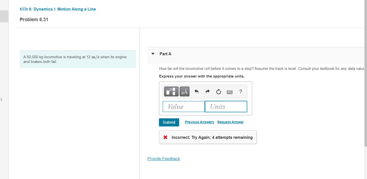 >
<Ch 6: Dynamics I: Motion Along a Line
Problem 6.31
A 50,000 kg locomotive is traveling at 12 m/s when its engine
and brakes both fail.
Part A
How far will the locomotive roll before it comes to a stop? Assume the track is level. Consult your textbook for any data valu
Express your answer with the appropriate units.
μÀ
Value
Units
Provide Feedback
?
Submit Previous Answers Request Answer
X Incorrect; Try Again; 4 attempts remaining