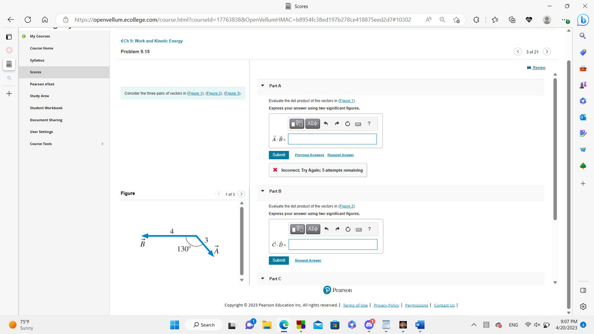 ←
a
+
O
← My Courses
Course Home
Syllabus
Scores
Pearson eText
Study Area
Student Workbook
Document Sharing
User Settings
Course Tools
75°F
Sunny
https://openvellum.ecollege.com/course.html?courseld=17763838&OpenVellumHMAC=b8954fc38ed197b278ce418875eed2d7#10302
>
<Ch 9: Work and Kinetic Energy
Problem 9.15
Consider the three pairs of vectors in (Figure 1), (Figure 2), (Figure 3).
Figure
B
130°
3
O Search
1 of 3
Part A
Evaluate the dot product of the vectors in (Figure 1).
Express your answer using two significant figures.
IVE ΑΣΦΑ
A.B=
Submit
Part B
Scores
X Incorrect; Try Again; 5 attempts remaining
C.Ď=
Evaluate the dot product of the vectors in (Figure 2).
Express your answer using two significant figures.
V—| ΑΣΦ
Submit
Previous Answers Request Answer
Part C
Request Answer
^
P Pearson
?
H
?
A
Copyright © 2023 Pearson Education Inc. All rights reserved. | Terms of Use | Privacy Policy | Permissions | Contact Us |
B
O
M
ENG
3 of 21
Review
4x
9:07 PM
4/20/2023
HE
4
+
+
A