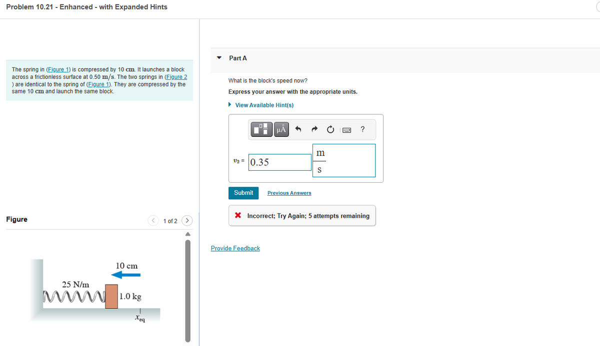 Problem 10.21 - Enhanced - with Expanded Hints
The spring in (Figure 1) is compressed by 10 cm. It launches a block
across a frictionless surface at 0.50 m/s. The two springs in (Figure 2
) are identical to the spring of (Figure 1). They are compressed by the
same 10 cm and launch the same block.
Figure
25 N/m
10 cm
1.0 kg
T
Xeq
1 of 2
Part A
What is the block's speed now?
Express your answer with the appropriate units.
► View Available Hint(s)
V₂ = 0.35
Submit
μA
Provide Feedback
1
Previous Answers
m
S
B
?
X Incorrect; Try Again; 5 attempts remaining