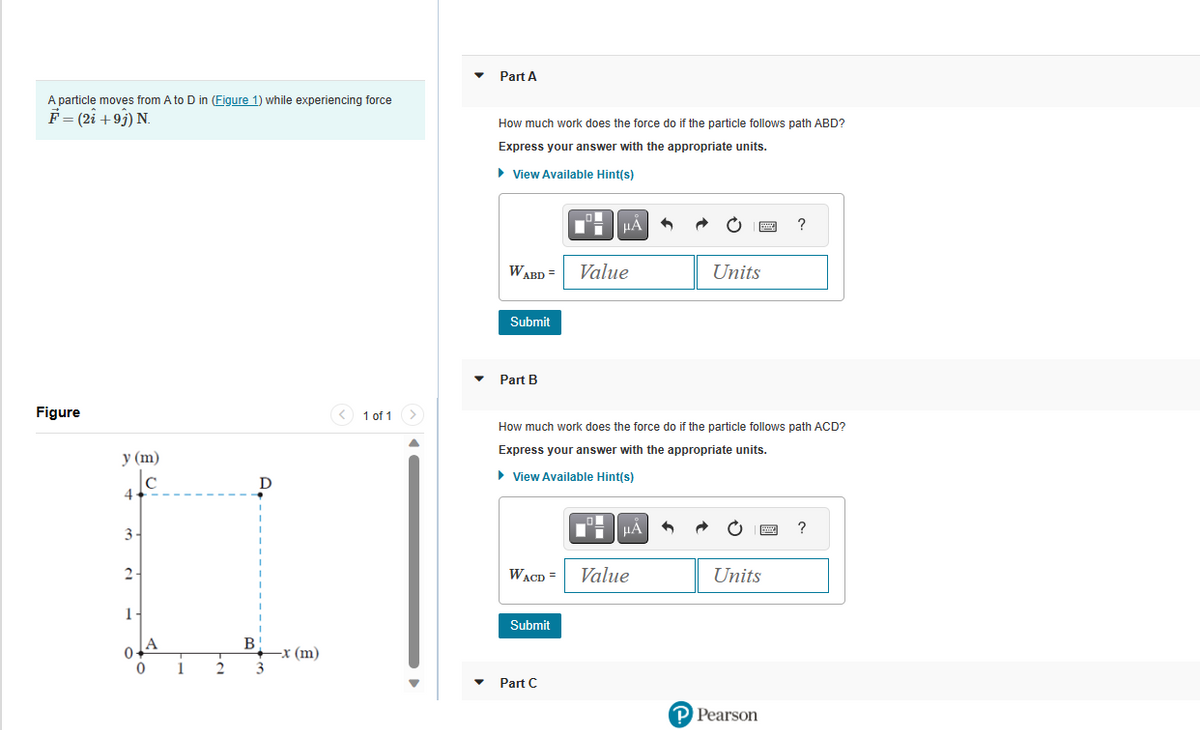 A particle moves from A to D in (Figure 1) while experiencing force
F = (2i +9j) N.
Figure
y (m)
Ic
4
3-
2-
1-
0.
A
0
1
2
B
D
1
+x (m)
3
< 1 of 1
Part A
How much work does the force do if the particle follows path ABD?
Express your answer with the appropriate units.
► View Available Hint(s)
W
VABD =
Submit
Part B
WACD=
Submit
HA
Part C
Value
How much work does the force do if the particle follows path ACD?
Express your answer with the appropriate units.
► View Available Hint(s)
μA
+
Value
pas
Units
Units
P Pearson
?
?