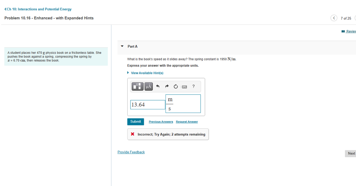 <Ch 10: Interactions and Potential Energy
Problem 10.16 - Enhanced - with Expanded Hints
A student places her 470 g physics book on a frictionless table. She
pushes the book against a spring, compressing the spring by
x = 6.70 cm, then releases the book.
Part A
What is the book's speed as it slides away? The spring constant is 1950 N/m.
Express your answer with the appropriate units.
► View Available Hint(s)
13.64
Submit
μA
Provide Feedback
m
S
By
?
Previous Answers Request Answer
* Incorrect; Try Again; 2 attempts remaining
7 of 25
Review
Next