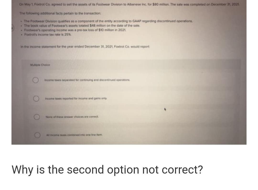 On May 1. Foxtrot Co. agreed to sel the assets of its Footwear Division to Albanese Inc. for $80 milion. The sale was completed on December 31, 2021
The following additional facts pertain to the transaction:
The Footwear Division qualifies as a component of the entity according to GAAP regarding discontinued operations.
The book value of Footwear's assets totaled $48 million on the date of the sale.
Footwear's operating income was a pre-tax loss of $10 million in 2021.
Foxtrot's income tax rate is 25%
In the Income statement for the year ended December 31, 2021, Foxtrot Co. would report
Mutple Choice
Income teves separted tor cortinuing and discortinued operations
ncome tases reponed for income and gains only
None of these answer choices are comect
All ncome taes combined into one line tem
Why is the second option not correct?
