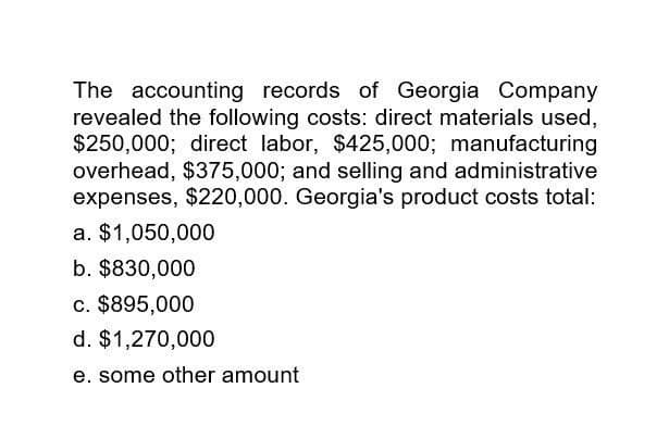 The accounting records of Georgia Company
revealed the following costs: direct materials used,
$250,000; direct labor, $425,000; manufacturing
overhead, $375,000; and selling and administrative
expenses, $220,000. Georgia's product costs total:
a. $1,050,000
b. $830,000
c. $895,000
d. $1,270,000
e. some other amount