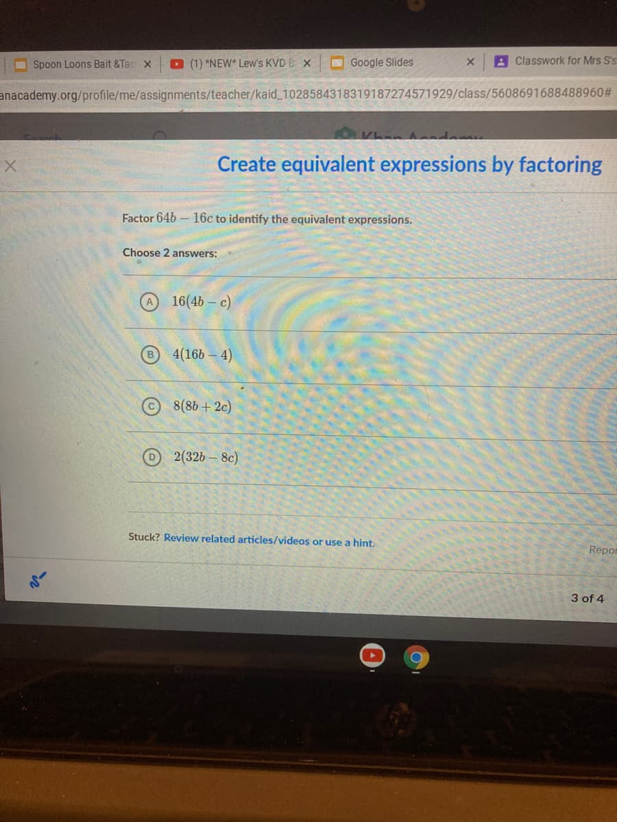 O Spoon Loons Bait &Tac x
O (1) *NEW* Lew's KVD E X
O Google Slides
A Classwork for Mrs S's
anacademy.org/profile/me/assignments/teacher/kaid_1028584318319187274571929/class/5608691688488960#
Khan Anndam
X.
Create equivalent expressions by factoring
Factor 64b- 16c to identify the equivalent expressions.
Choose 2 answers:
16(4b – c)
4(16b – 4)
8(86 + 2c)
D 2(32b - 8c)
Stuck? Review related articles/videos or use a hint,
Repor
3 of 4
