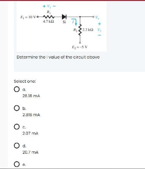 + V,
R
E = 10 VoW
4.7 k2
Si
R2 2.2 k2 V,
Ez =-5 V
Determine the I value of the circuit above
Select one:
28.18 mA
Ob.
2.818 mA
O c.
2.07 mA
Od.
20.7 mA
е.
