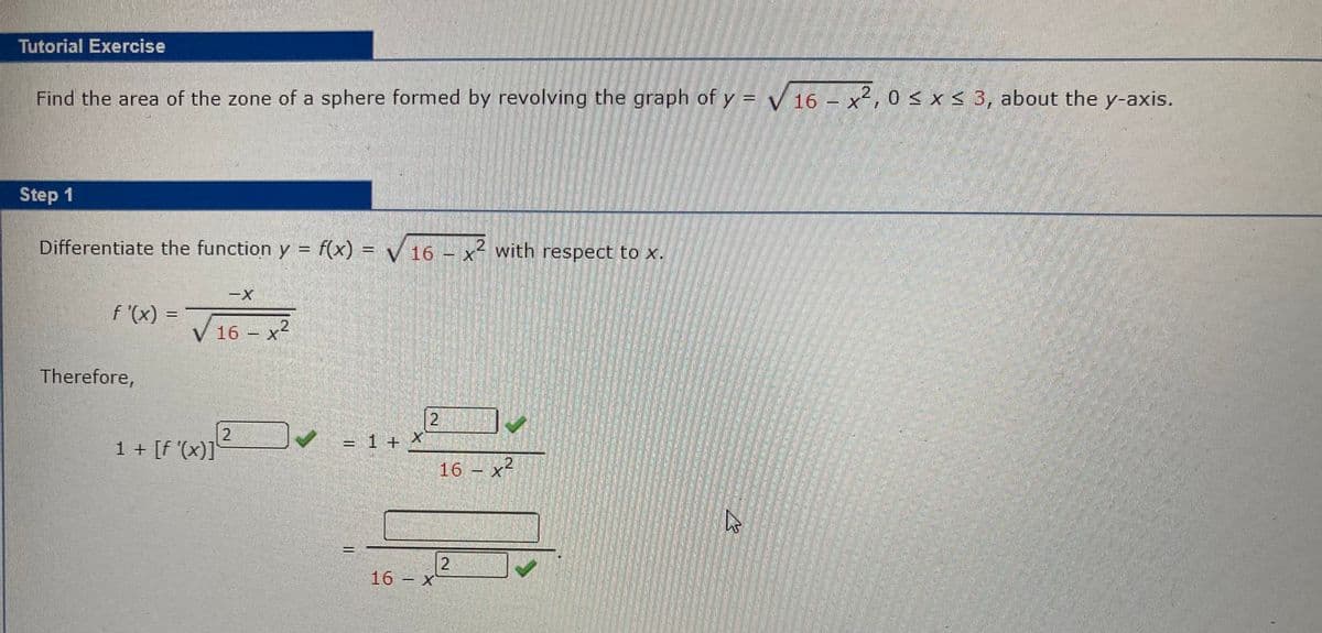 Tutorial Exercise
Find the area of the zone of a sphere formed by revolving the graph of y = √ 16 - x²,0 ≤ x ≤ 3, about the y-axis.
Step 1
Differentiate the function y = f(x) = √ 16 - x² with respect to x.
f'(x):
Therefore,
-X
V 16x²
2²
1 + [f'(x)]
= 1 + X
||
2
16 - x
16 - x²
2
D