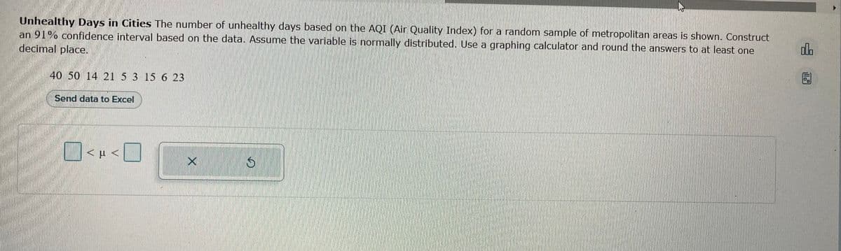 Unhealthy Days in Cities The number of unhealthy days based on the AQI (Air Quality Index) for a random sample of metropolitan areas is shown. Construct
an 91% confidence interval based on the data. Assume the variable is normally distributed. Use a graphing calculator and round the answers to at least one
decimal place.
40 50 14 21 5 3 15 6 23
Send data to Excel
<µ<
X
G
ol