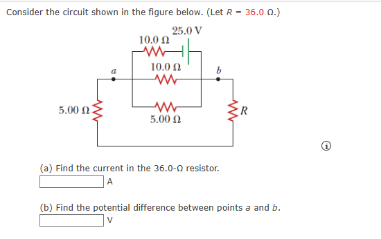 Consider the circuit shown in the figure below. (Let R
=
25.0 V
5.00 Ω .
10.0 Ω
www
10.0 Ω
www
www
5.00 Ω
b
(a) Find the current in the 36.0-Q resistor.
A
36.0 02.)
R
(b) Find the potential difference between points a and b.
V
