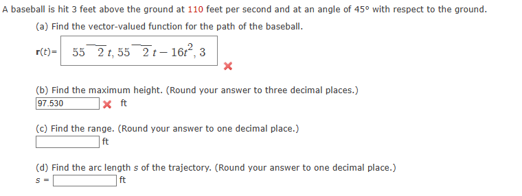 A baseball is hit 3 feet above the ground at 110 feet per second and at an angle of 45° with respect to the ground.
(a) Find the vector-valued function for the path of the baseball.
r(t)= 55 2t, 55 2t-16t², 3
x
(b) Find the maximum height. (Round your answer to three decimal places.)
97.530
x ft
(c) Find the range. (Round your answer to one decimal place.)
ft
(d) Find the arc lengths of the trajectory. (Round your answer to one decimal place.)
S =
ft