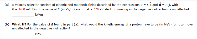 (a) A velocity selector consists of electric and magnetic fields described by the expressions E = Ek and B = B ĵ, with
B = 16.0 mT. Find the value of E (in kV/m) such that a 770 eV electron moving in the negative x-direction is undeflected.
kv/m
(b) What If? For the value of E found in part (a), what would the kinetic energy of a proton have to be (in MeV) for it to move
undeflected in the negative x-direction?
MeV