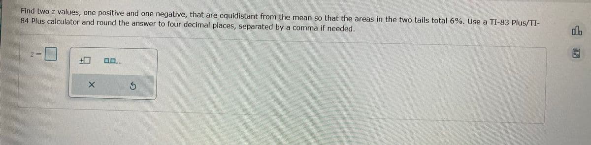 Find two z values, one positive and one negative, that are equidistant from the mean so that the areas in the two tails total 6%. Use a TI-83 Plus/TI-
84 Plus calculator and round the answer to four decimal places, separated by a comma if needed.
X
**
$
olo