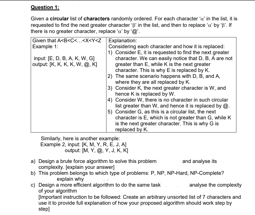 Question 1:
Given a circular list of characters randomly ordered. For each character 'a' in the list, it is
requested to find the next greater character 'B' in the list, and then to replace 'a' by 'B'. If
there is no greater character, replace 'a' by '@'.
Given that A<B<C<...<X<Y<Z
Explanation:
Considering each character and how it is replaced:
1) Consider E, it is requested to find the next greater
character. We can easily notice that D, B, A are not
greater than E, while K is the next greater
character. This is why E is replaced by K.
2) The same scenario happens with D, B, and A,
where they are all replaced by K.
3) Consider K, the next greater character is W, and
hence K is replaced by W.
4) Consider W, there is no character in such circular
list greater than W, and hence it is replaced by @.
5) Consider G, as this is a circular list, the next
character is E, which is not greater than G, while K
is the next greater character. This is why G is
replaced by K.
Example 1:
input: [E, D, B, A, K, W, G]
output: [K, K, K, K, W, @, K]
Similarly, here is another example:
Example 2, input: [K, M, Y, R, E, J, A]
output: [M, Y, @, Y, J, K, K]
a) Design a brute force algorithm to solve this problem
complexity. [explain your answer]
b) This problem belongs to which type of problems: P, NP, NP-Hard, NP-Complete?
and analyse its
explain why
c) Design a more efficient algorithm to do the same task
of your algorithm
[Important instruction to be followed: Create an arbitrary unsorted list of 7 characters and
use it to provide full explanation of how your proposed algorithm should work step by
step]
analyse the complexity
