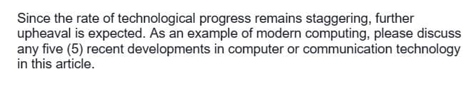 Since the rate of technological progress remains staggering, further
upheaval is expected. As an example of modern computing, please discuss
any five (5) recent developments in computer or communication technology
in this article.