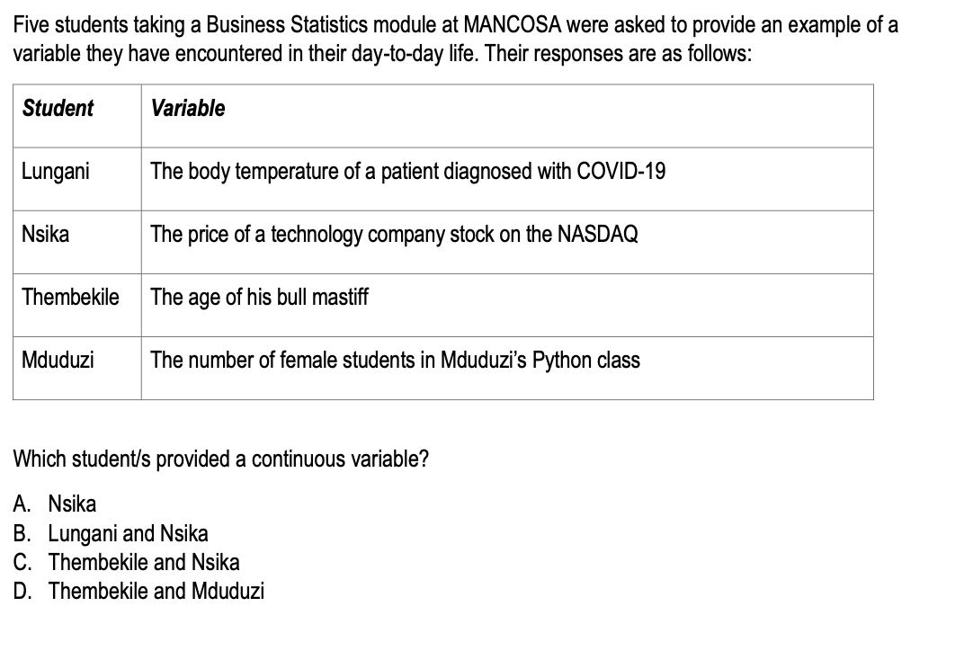 Five students taking a Business Statistics module at MANCOSA were asked to provide an example of a
variable they have encountered in their day-to-day life. Their responses are as follows:
Student
Lungani
The body temperature of a patient diagnosed with COVID-19
The price of a technology company stock on the NASDAQ
The age of his bull mastiff
Mduduzi The number of female students in Mduduzi's Python class
Nsika
Variable
Thembekile
Which student/s provided a continuous variable?
A. Nsika
B. Lungani and Nsika
C. Thembekile and Nsika
D. Thembekile and Mduduzi