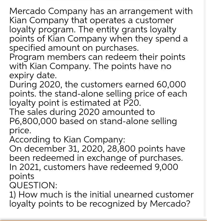 Mercado Company has an arrangement with
Kian Company that operates a customer
loyalty program. The entity grants loyalty
points of Kian Company when they spend a
specified amount on purchases.
Program members can redeem their points
with Kian Company. The points have no
expiry date.
During 2020, the customers earned 60,000
points. the stand-alone selling price of each
loyalty point is estimated at P20.
The sales during 2020 amounted to
P6,800,000 based on stand-alone selling
price.
According to Kian Company:
On december 31, 2020, 28,800 points have
been redeemed in exchange of purchases.
In 2021, customers have redeemed 9,000O
points
QUESTION:
1) How much is the initial unearned customer
loyalty points to be recognized by Mercado?
