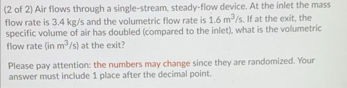 (2 of 2) Air flows through a single-stream, steady-flow device. At the inlet the mass
flow rate is 3.4 kg/s and the volumetric flow rate is 1.6 m/s. If at the exit, the
specific volume of air has doubled (compared to the inlet), what is the volumetric
flow rate (in m /s) at the exit?
Please pay attention: the numbers may change since they are randomized. Your
answer must include 1 place after the decimal point.
