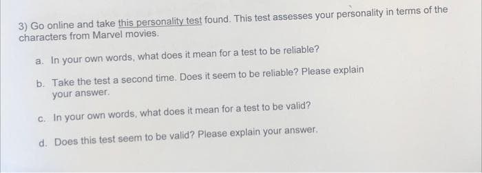 3) Go online and take this personality test found. This test assesses your personality in terms of the
characters from Marvel movies.
a. In your own words, what does it mean for a test to be reliable?
b. Take the test a second time. Does it seem to be reliable? Please explain
your answer.
c. In your own words, what does it mean for a test to be valid?
d. Does this test seem to be valid? Please explain your answer.
