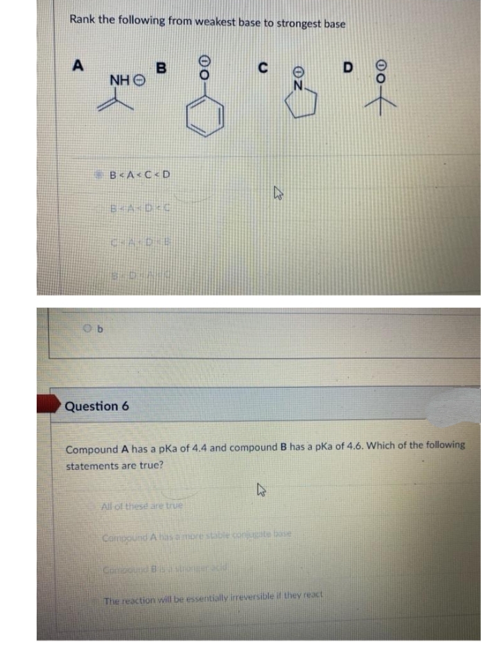 Rank the following from weakest base to strongest base
C
B
NH O
B<A<C <D
Question 6
Compound A has a pka of 4.4 and compound B has a pka of 4.6. Which of the following
statements are true?
All of these are true
Compound A hasamore stable corijuate bse
Comooud B a
The reaction will be essentially irreversible il they react
