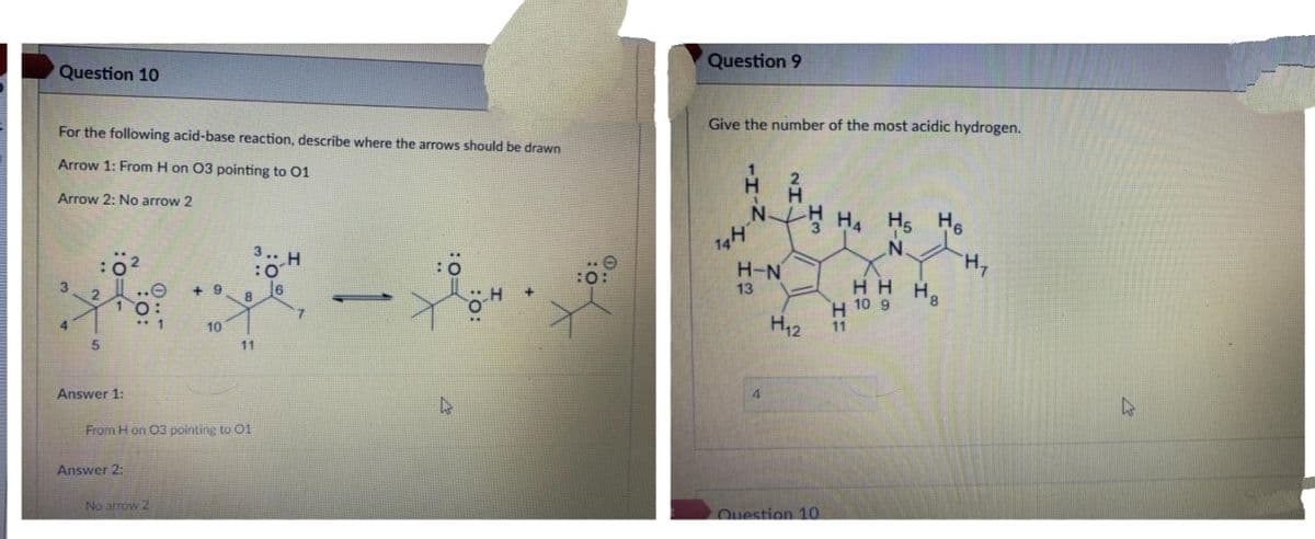 Question 9
Question 10
Give the number of the most acidic hydrogen.
For the following acid-base reaction, describe where the arrows should be drawn
Arrow 1: From H on 03 pointing to 01
Arrow 2: No arrow 2
N
H5 H6
3.. H
:0
16
H,
H8
H-N
нн
H 10 9
3.
+ 9
13
8
10
H12
4.
10
11
11
Answer 1:
4
From H on 03 pointing to 01
Answer 2:
No arrow 2
Question 1O
Im
NI.
HI
