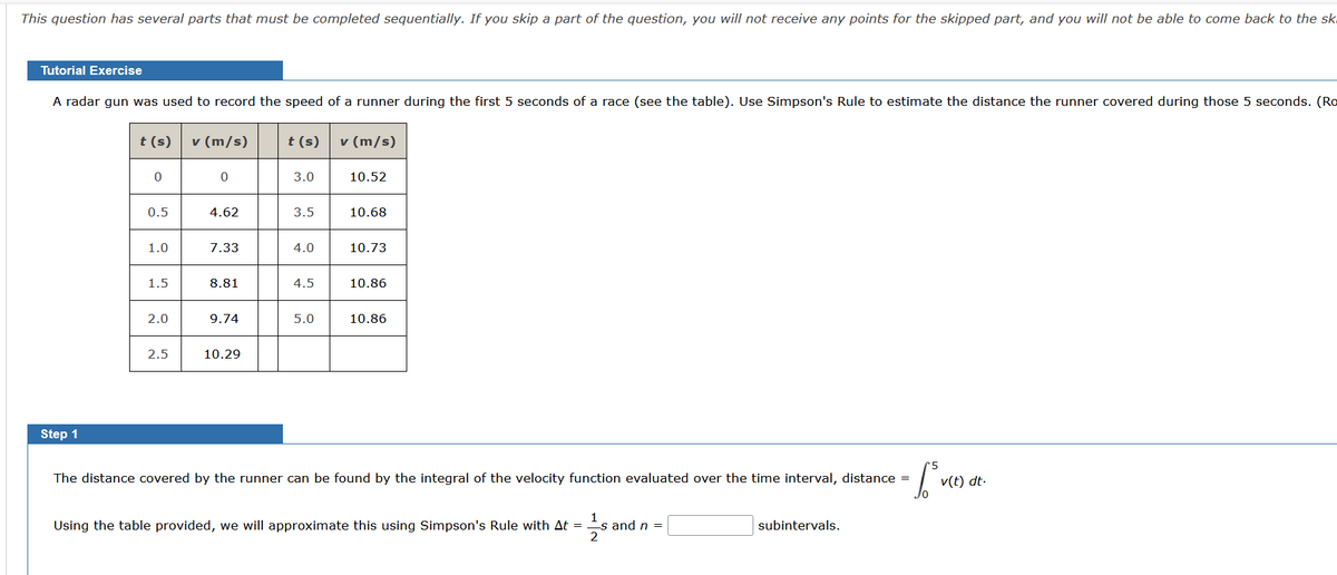 ### Tutorial Exercise

A radar gun was used to record the speed of a runner during the first 5 seconds of a race (see the table). Use Simpson's Rule to estimate the distance the runner covered during those 5 seconds. (Round your answer to two decimal places.)

| \( t \) (s)     | \( v \) (m/s) |
|-----------------|---------------|
| 0               | 0             |
| 0.5             | 4.62          |
| 1.0             | 7.33          |
| 1.5             | 8.81          |
| 2.0             | 9.74          |
| 2.5             | 10.29         |
| \( t \) (s)     | \( v \) (m/s) |
| 3.0             | 10.52         |
| 3.5             | 10.68         |
| 4.0             | 10.73         |
| 4.5             | 10.86         |
| 5.0             | 10.86         |

### Step 1

The distance covered by the runner can be found by the integral of the velocity function evaluated over the time interval, distance \( = \int_{0}^{5} v(t) \, dt \).

Using the table provided, we will approximate this using Simpson's Rule with \( \Delta t = \frac{1}{2} \) s and \( n = \_\_\_\_\_\_ \) subintervals.