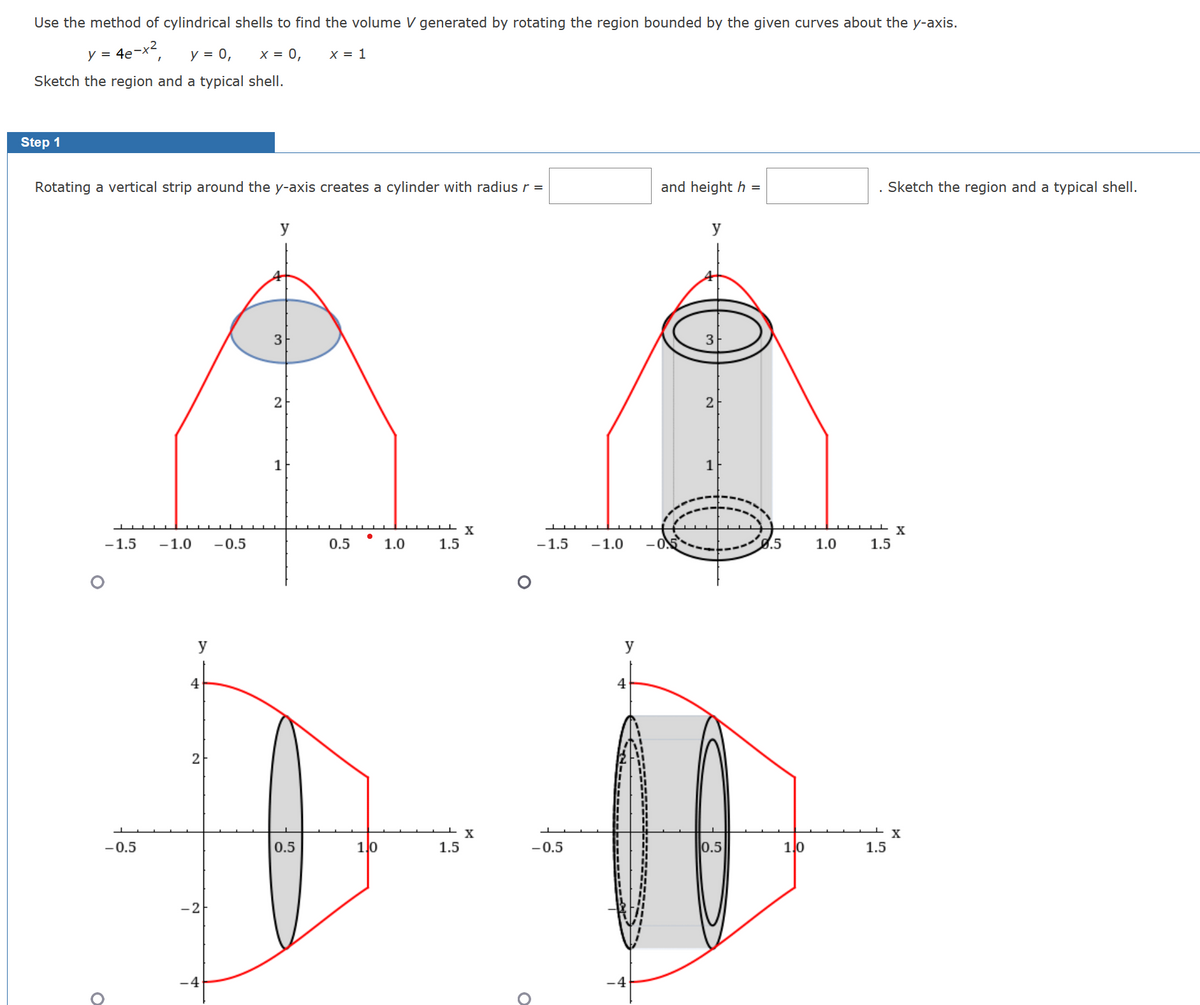 Use the method of cylindrical shells to find the volume V generated by rotating the region bounded by the given curves about the y-axis.
4e-x²,
X = 1
y = 4e
y = 0,
x = 0,
Sketch the region and a typical shell.
Step 1
Rotating a vertical strip around the y-axis creates a cylinder with radius r =
O
-1.5
-0.5
-1.0 -0.5
y
4
2
-2
y
3
2
1
0.5
0.5
1,0
1.0
1.5
1.5
X
X
-1.5 -1.0
-0.5
O
y
4
-4
and height h =
y
2
0.5
0.5
110
1.0
Sketch the region and a typical shell.
1.5
1.5
X
X