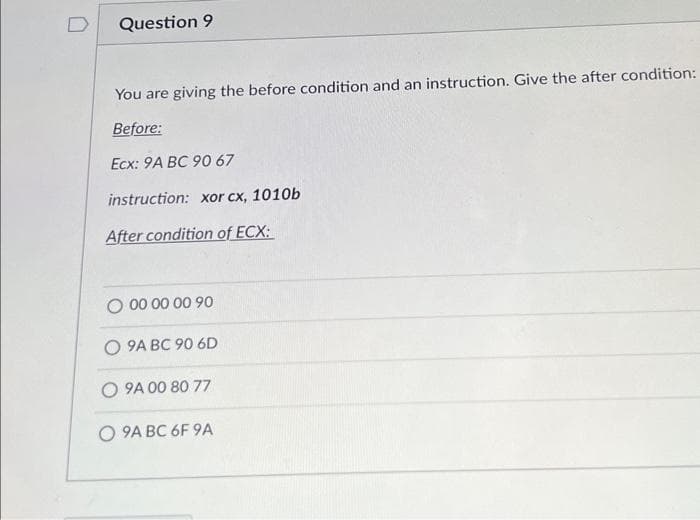 Question 9
You are giving the before condition and an instruction. Give the after condition:
Before:
Ecx: 9A BC 90 67
instruction: xor cx, 1010b
After condition of ECX:
O 00 00 00 90
O 9A BC 90 6D
O 9A 00 80 77
O 9A BC 6F 9A