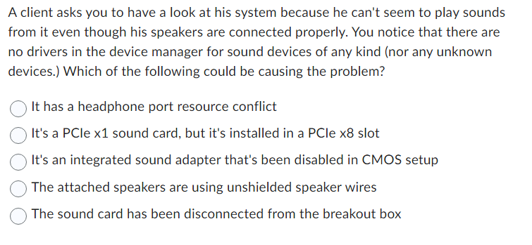 A client asks you to have a look at his system because he can't seem to play sounds
from it even though his speakers are connected properly. You notice that there are
no drivers in the device manager for sound devices of any kind (nor any unknown
devices.) Which of the following could be causing the problem?
It has a headphone port resource conflict
It's a PCIe x1 sound card, but it's installed in a PCIe x8 slot
It's an integrated sound adapter that's been disabled in CMOS setup
The attached speakers are using unshielded speaker wires
The sound card has been disconnected from the breakout box