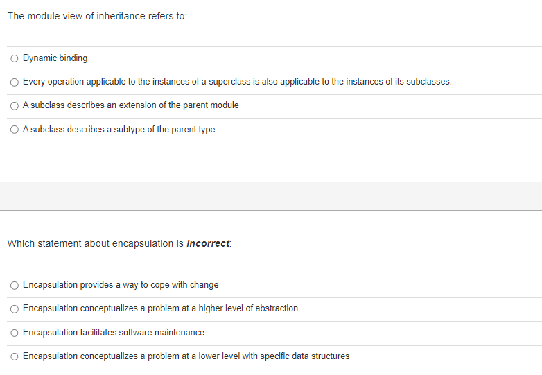 The module view of inheritance refers to:
Dynamic binding
Every operation applicable to the instances of a superclass is also applicable to the instances of its subclasses.
A subclass describes an extension of the parent module
O A subclass describes a subtype of the parent type
Which statement about encapsulation is incorrect.
Encapsulation provides a way to cope with change
Encapsulation conceptualizes a problem at a higher level of abstraction
Encapsulation facilitates software maintenance
O Encapsulation conceptualizes a problem at a lower level with specific data structures
O
O