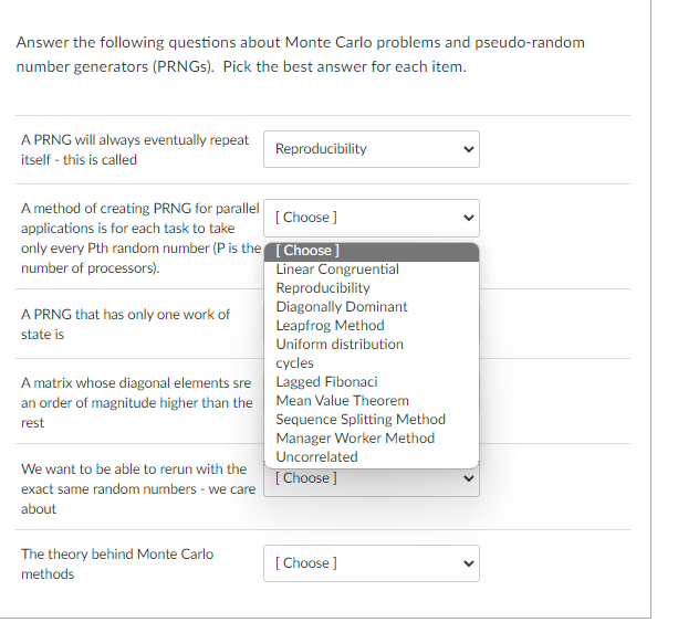 Answer the following questions about Monte Carlo problems and pseudo-random
number generators (PRNGs). Pick the best answer for each item.
A PRNG will always eventually repeat
itself - this is called
A method of creating PRNG for parallel
applications is for each task to take
only every Pth random number (P is the
number of processors).
A PRNG that has only one work of
state is
A matrix whose diagonal elements sre
an order of magnitude higher than the
rest
We want to be able to rerun with the
exact same random numbers - we care
about
The theory behind Monte Carlo
methods
Reproducibility
[Choose ]
[Choose]
Linear Congruential
Reproducibility
Diagonally Dominant
Leapfrog Method
Uniform distribution
cycles
Lagged Fibonaci
Mean Value Theorem
Sequence Splitting Method
Manager Worker Method
Uncorrelated
[Choose]
[Choose]