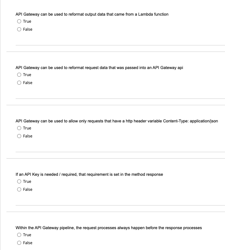 API Gateway can be used to reformat output data that came from a Lambda function
O True
False
API Gateway can be used to reformat request data that was passed into an API Gateway api
O True
False
API Gateway can be used to allow only requests that have a http header variable Content-Type: application/json
O True
False
If an API Key is needed / required, that requirement is set in the method response
O True
O False
Within the API Gateway pipeline, the request processes always happen before the response processes
O True
O False