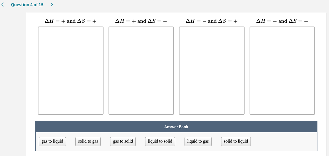 AH = + and AS = +
AH = + and AS = -
AH = – and AS = +
AH = – and AS = –
Answer Bank
gas to liquid
solid to gas
gas to solid
liquid to solid
liquid to gas
solid to liquid
