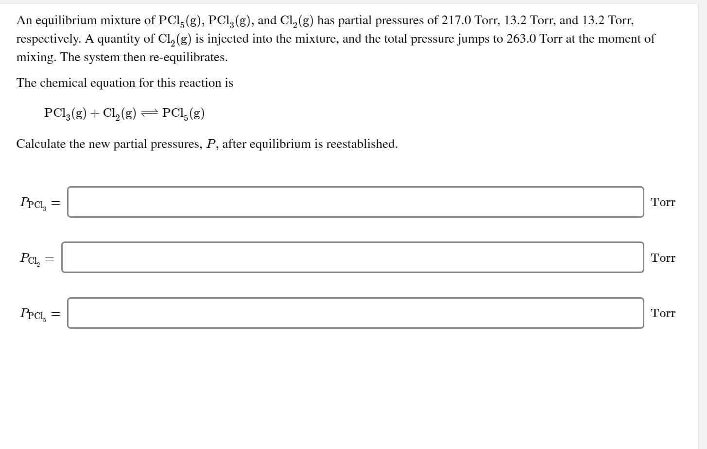 An equilibrium mixture of PCl, (g), PCl, (g), and Cl, (g) has partial pressures of 217.0 Torr, 13.2 Torr, and 13.2 Torr,
respectively. A quantity of Cl, (g) is injected into the mixture, and the total pressure jumps to 263.0 Torr at the moment of
mixing. The system then re-equilibrates.
The chemical equation for this reaction is
PCl, (g) + Cl, (g)–PCl,(g)
Calculate the new partial pressures, P, after equilibrium is reestablished.
PPCI, =
Torr
PCl,
Torr
PPCI,
Torr
