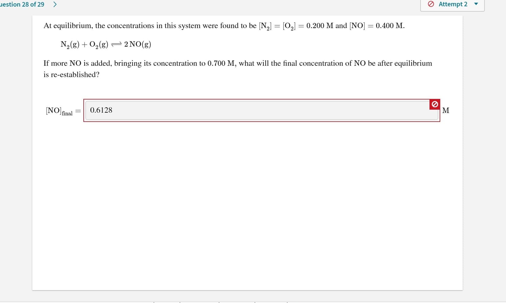 uestion 28 of 29
<>
O Attempt 2
At equilibrium, the concentrations in this system were found to be [N,] = [0,] = 0.200 M and [NO] = 0.400 M.
N2(g) + 0,(g) =2NO(g)
If more NO is added, bringing its concentration to 0.700 M, what will the final concentration of NO be after equilibrium
is re-established?
NO inal
0.6128
M
