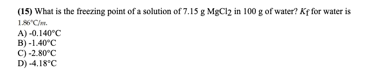 (15) What is the freezing point of a solution of 7.15 g MgCl2 in 100 g of water? Kf for water is
1.86°C/m.
A) -0.140°C
B) -1.40°C
C) -2.80°C
D) -4.18°C
