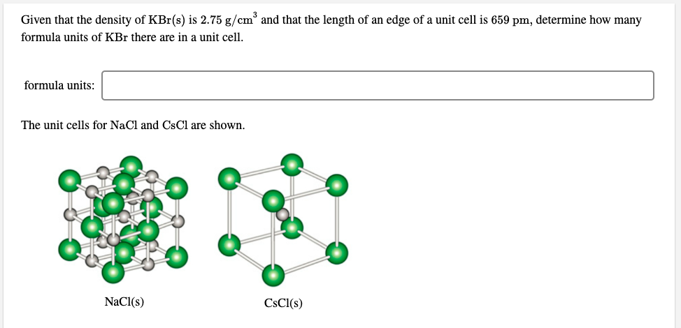 Given that the density of KBr(s) is 2.75 g/cm° and that the length of an edge of a unit cell is 659 pm, determine how many
formula units of KBr there are in a unit cell.
formula units:
The unit cells for NaCl and CsCl are shown.
NaCl(s)
CSCI(s)
