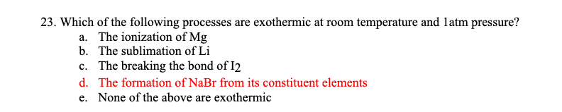 23. Which of the following processes are exothermic at room temperature and latm pressure?
a. The ionization of Mg
b. The sublimation of Li
c. The breaking the bond of I2
d. The formation of NaBr from its constituent elements
e. None of the above are exothermic
