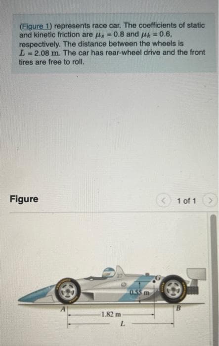 (Figure 1) represents race car. The coefficients of static
and kinetic friction are μ = 0.8 and μ = 0.6,
respectively. The distance between the wheels is
L=2.08 m. The car has rear-wheel drive and the front
tires are free to roll.
Figure
-1.82 m
L
0.55 m
1 of 1
B