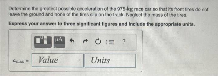 Determine the greatest possible acceleration of the 975-kg race car so that its front tires do not
leave the ground and none of the tires slip on the track. Neglect the mass of the tires.
Express your answer to three significant figures and include the appropriate units.
μA
Cmax = Value
www.
Units
?