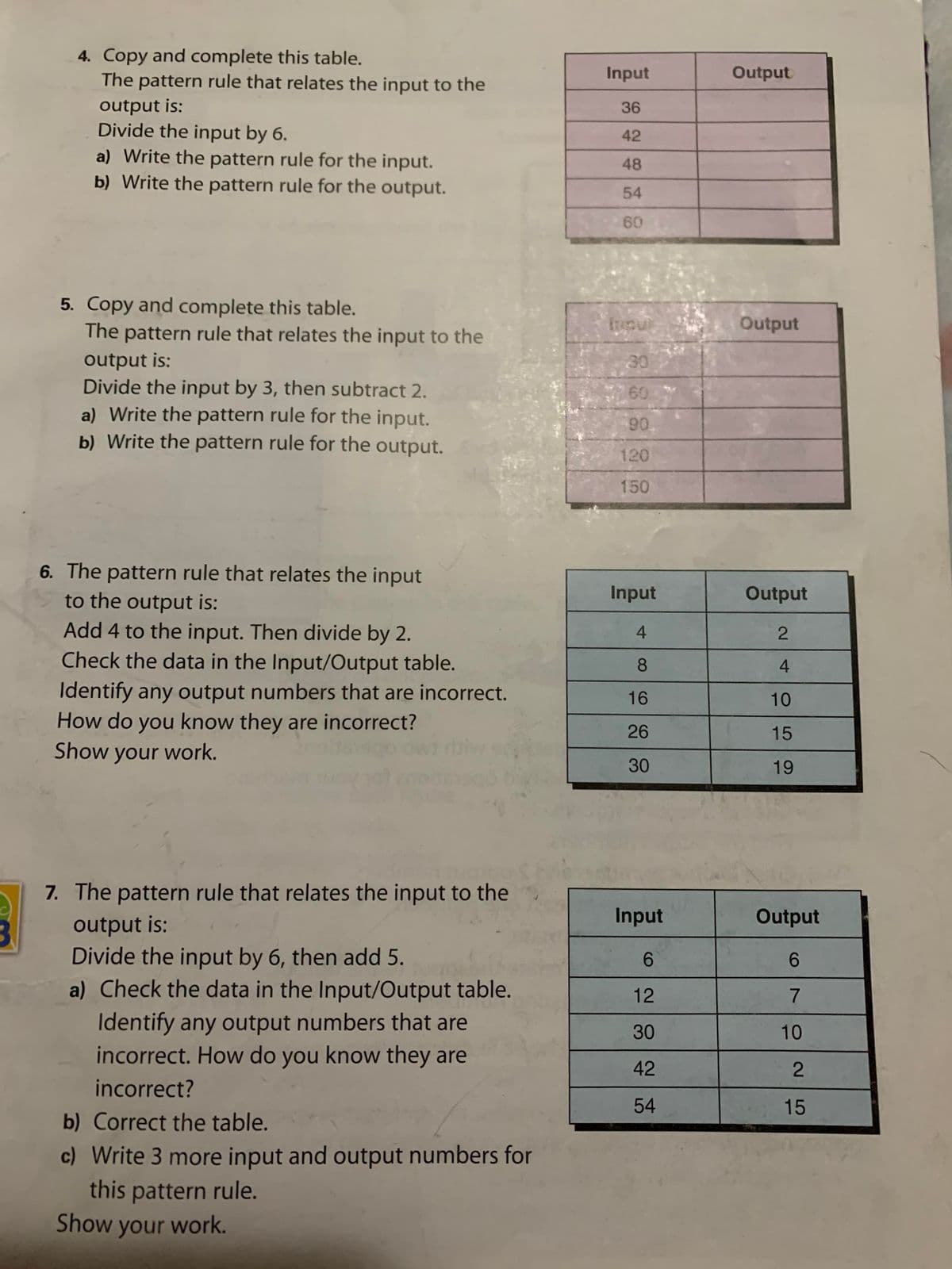 4. Copy and complete this table.
The pattern rule that relates the input to the
Input
Output
output is:
Divide the input by 6.
a) Write the pattern rule for the input.
b) Write the pattern rule for the output.
36
42
48
54
60
5. Copy and complete this table.
The pattern rule that relates the input to the
Output
output is:
Divide the input by 3, then subtract 2.
a) Write the pattern rule for the input.
b) Write the pattern rule for the output.
30
60
90
120
150
6. The pattern rule that relates the input
to the output is:
Input
Output
Add 4 to the input. Then divide by 2.
Check the data in the Input/Output table.
Identify any output numbers that are incorrect.
How do you know they are incorrect?
Show your work.
4
8
4.
16
10
26
15
30
19
7. The pattern rule that relates the input to the
Input
Output
output is:
Divide the input by 6, then add 5.
a) Check the data in the Input/Output table.
Identify any output numbers that are
incorrect. How do you know they are
3
6.
6.
12
30
10
42
incorrect?
54
15
b) Correct the table.
c) Write 3 more input and output numbers for
this pattern rule.
Show your work.
2.
