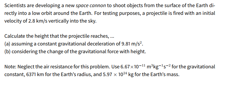 Scientists are developing a new space cannon to shoot objects from the surface of the Earth di-
rectly into a low orbit around the Earth. For testing purposes, a projectile is fired with an initial
velocity of 2.8 km/s vertically into the sky.
Calculate the height that the projectile reaches, .
(a) assuming a constant gravitational deceleration of 9.81 m/s².
(b) considering the change of the gravitational force with height.
Note: Neglect the air resistance for this problem. Use 6.67×10-11 m³kg¬!'s-2 for the gravitational
constant, 6371 km for the Earth's radius, and 5.97 x 10²4 kg for the Earth's mass.
