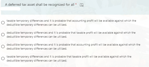 A deferred tax asset shall be recognized for all
taxable temporary differences and it is probable that accounting profit will be available against which the
deductible temporary differences can be utilized.
deductible temporary differences and it is probable that taxable profit will be available against which the
deductible temporary differences can be utilized.
deductible temporary differences and it is probable that accounting profit will be available against which the
deductible temporary differences can be utilized.
taxable temporary differences and it is probable that taxable profit will be available against which the
deductible temporary differences can be utilized.
